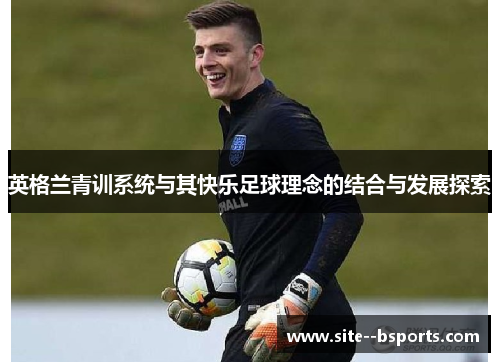 英格兰青训系统与其快乐足球理念的结合与发展探索 英格兰青训系统与其快乐足球理念的结合与发展探索