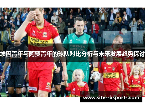 埃因青年与阿贾青年的球队对比分析与未来发展趋势探讨 埃因青年与阿贾青年的球队对比分析与未来发展趋势探讨