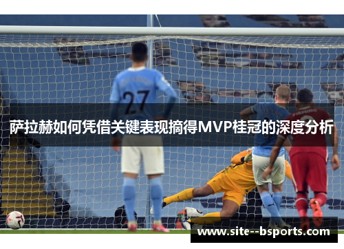 萨拉赫如何凭借关键表现摘得MVP桂冠的深度分析 萨拉赫如何凭借关键表现摘得MVP桂冠的深度分析