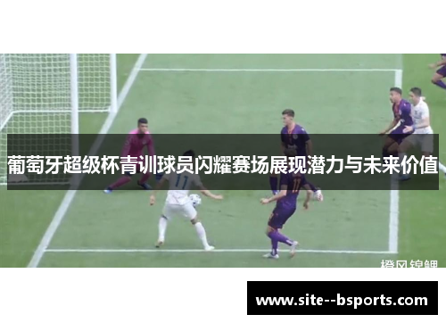 葡萄牙超级杯青训球员闪耀赛场展现潜力与未来价值 葡萄牙超级杯青训球员闪耀赛场展现潜力与未来价值