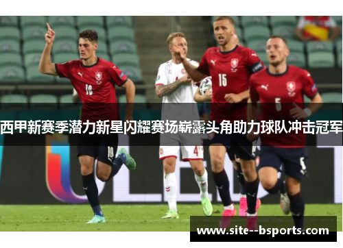 西甲新赛季潜力新星闪耀赛场崭露头角助力球队冲击冠军 西甲新赛季潜力新星闪耀赛场崭露头角助力球队冲击冠军