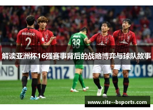 解读亚洲杯16强赛事背后的战略博弈与球队故事 解读亚洲杯16强赛事背后的战略博弈与球队故事