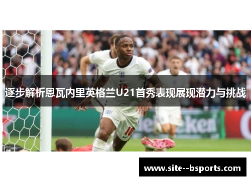 逐步解析恩瓦内里英格兰U21首秀表现展现潜力与挑战 逐步解析恩瓦内里英格兰U21首秀表现展现潜力与挑战