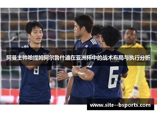 阿曼主帅哈提姆阿尔鲁什迪在亚洲杯中的战术布局与执行分析 阿曼主帅哈提姆阿尔鲁什迪在亚洲杯中的战术布局与执行分析