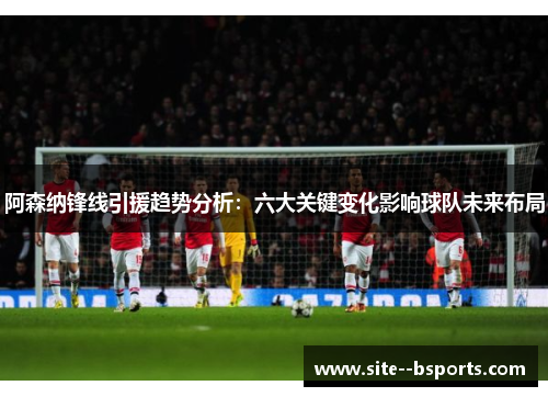 阿森纳锋线引援趋势分析：六大关键变化影响球队未来布局