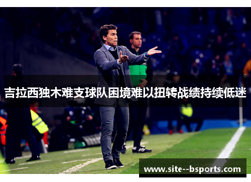 吉拉西独木难支球队困境难以扭转战绩持续低迷