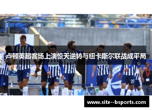 卢顿英超客场上演惊天逆转与纽卡斯尔联战成平局