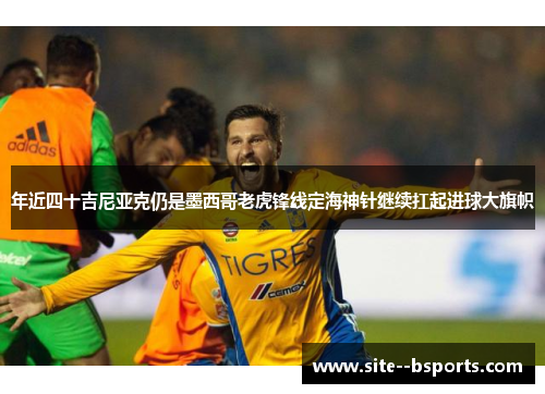 年近四十吉尼亚克仍是墨西哥老虎锋线定海神针继续扛起进球大旗帜