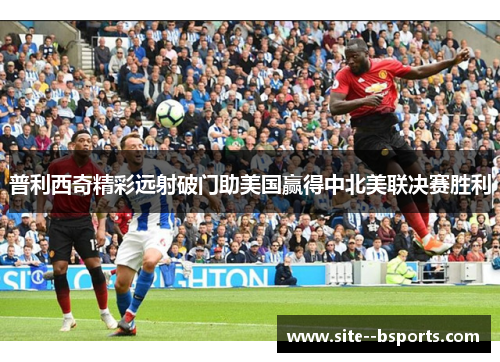 普利西奇精彩远射破门助美国赢得中北美联决赛胜利