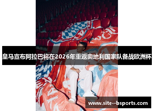 皇马宣布阿拉巴将在2026年重返奥地利国家队备战欧洲杯