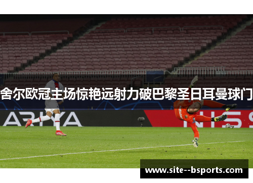 舍尔欧冠主场惊艳远射力破巴黎圣日耳曼球门
