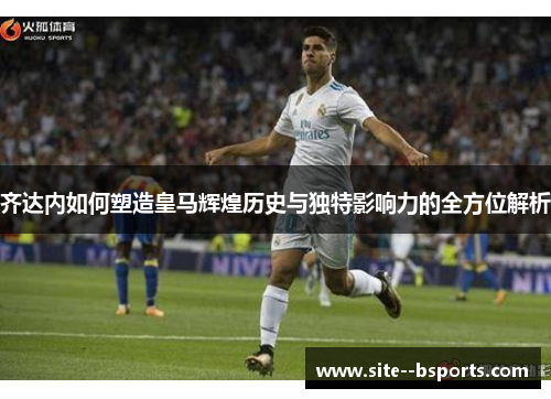 齐达内如何塑造皇马辉煌历史与独特影响力的全方位解析