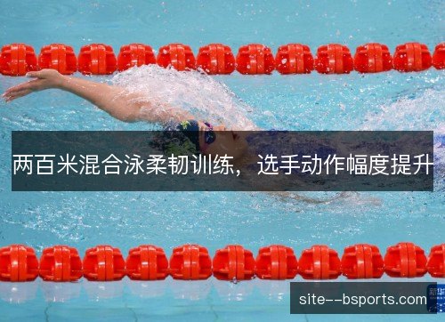 两百米混合泳柔韧训练,选手动作幅度提升 两百米混合泳柔韧训练,选手动作幅度提升
