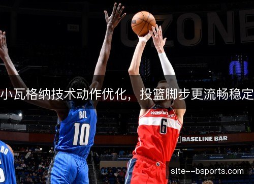 小瓦格纳技术动作优化,投篮脚步更流畅稳定 小瓦格纳技术动作优化,投篮脚步更流畅稳定