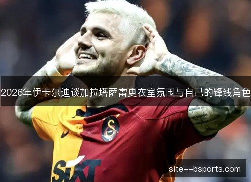 2026年伊卡尔迪谈加拉塔萨雷更衣室氛围与自己的锋线角色 2026年伊卡尔迪谈加拉塔萨雷更衣室氛围与自己的锋线角色